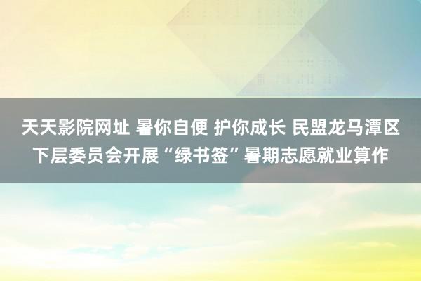 天天影院网址 暑你自便 护你成长 民盟龙马潭区下层委员会开展“绿书签”暑期志愿就业算作