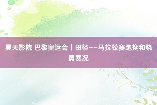 昊天影院 巴黎奥运会丨田径——马拉松赛跑搀和骁勇赛况