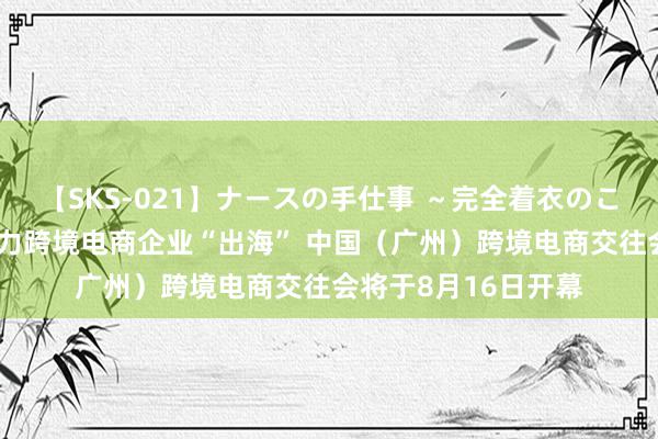 【SKS-021】ナースの手仕事 ～完全着衣のこだわり手コキ～ 助力跨境电商企业“出海” 中国（广州）跨境电商交往会将于8月16日开幕