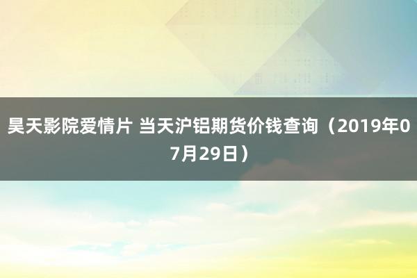 昊天影院爱情片 当天沪铝期货价钱查询（2019年07月29日）