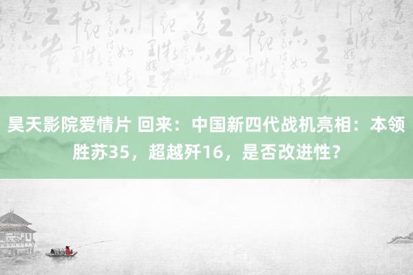 昊天影院爱情片 回来：中国新四代战机亮相：本领胜苏35，超越歼16，是否改进性？