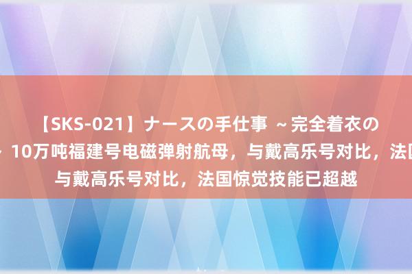 【SKS-021】ナースの手仕事 ～完全着衣のこだわり手コキ～ 10万吨福建号电磁弹射航母，与戴高乐号对比，法国惊觉技能已超越