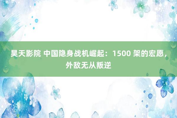 昊天影院 中国隐身战机崛起：1500 架的宏愿，外敌无从叛逆