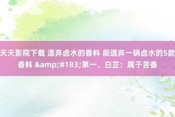 天天影院下载 遗弃卤水的香料 能遗弃一锅卤水的5款香料 &#183;第一、白芷：属于苦香