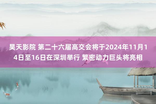 昊天影院 第二十六届高交会将于2024年11月14日至16日在深圳举行 繁密动力巨头将亮相