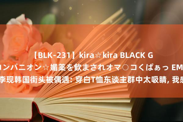 【BLK-231】kira☆kira BLACK GAL 黒ギャル中出し温泉コンパニオン☆媚薬を飲まされオマ○コくぱぁっ EMIRI 李现韩国街头被偶遇: 穿白T恤东谈主群中太吸睛, 我感叹「高个子」上风如实大