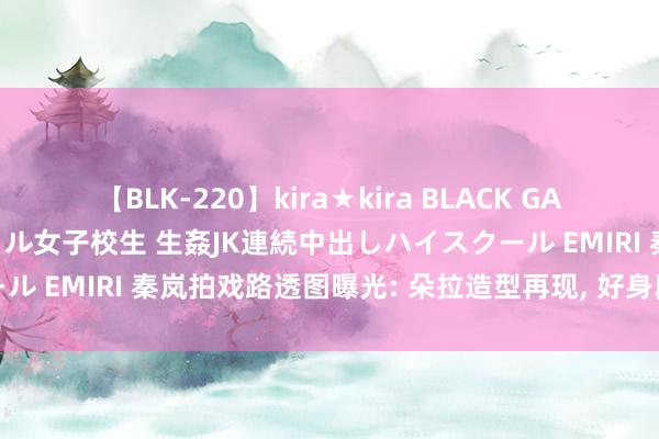 【BLK-220】kira★kira BLACK GAL 留年5年目のお姉黒ギャル女子校生 生姦JK連続中出しハイスクール EMIRI 秦岚拍戏路透图曝光: 朵拉造型再现, 好身段抢镜成焦点