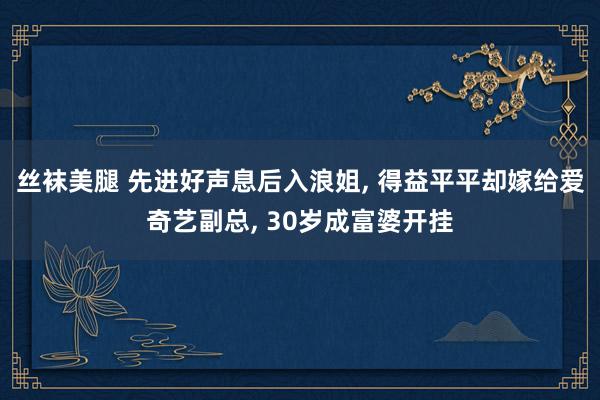 丝袜美腿 先进好声息后入浪姐, 得益平平却嫁给爱奇艺副总, 30岁成富婆开挂