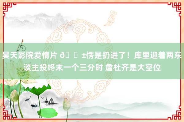 昊天影院爱情片 😱愣是扔进了！库里迎着两东谈主投终末一个三分时 詹杜齐是大空位