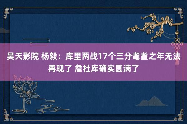 昊天影院 杨毅：库里两战17个三分耄耋之年无法再现了 詹杜库确实圆满了