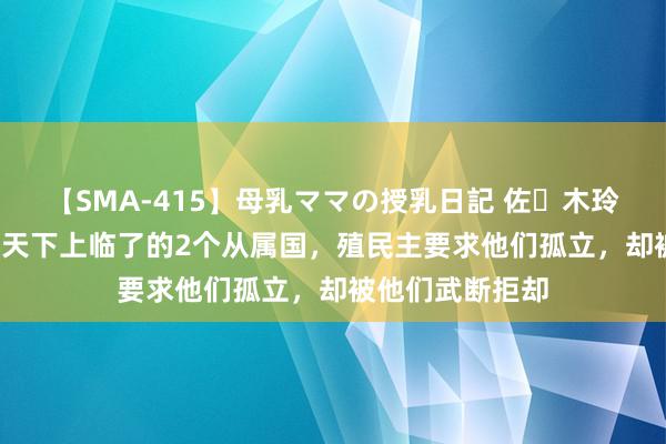 【SMA-415】母乳ママの授乳日記 佐々木玲奈 友倉なつみ 天下上临了的2个从属国，殖民主要求他们孤立，却被他们武断拒却