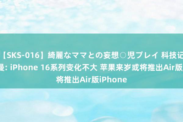 【SKS-016】綺麗なママとの妄想○児プレイ 科技记者古尔曼: iPhone 16系列变化不大 苹果来岁或将推出Air版iPhone