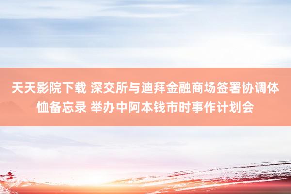 天天影院下载 深交所与迪拜金融商场签署协调体恤备忘录 举办中阿本钱市时事作计划会