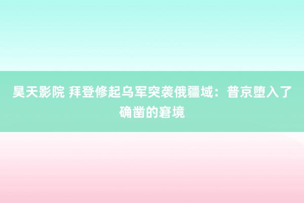 昊天影院 拜登修起乌军突袭俄疆域：普京堕入了确凿的窘境