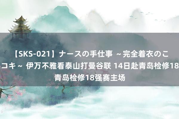 【SKS-021】ナースの手仕事 ～完全着衣のこだわり手コキ～ 伊万不雅看泰山打曼谷联 14日赴青岛检修18强赛主场