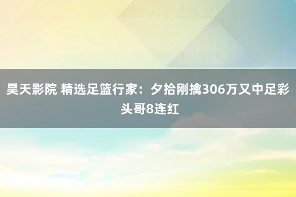 昊天影院 精选足篮行家：夕拾刚擒306万又中足彩 头哥8连红