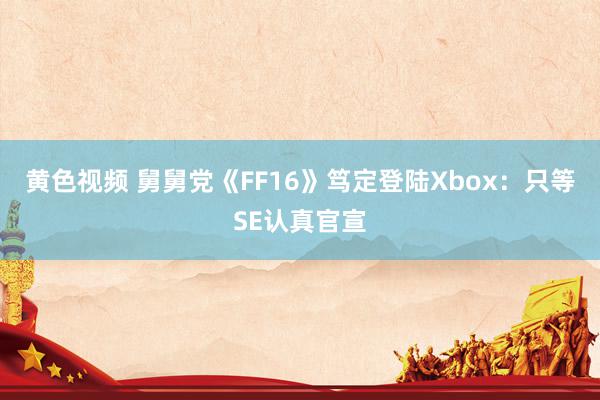 黄色视频 舅舅党《FF16》笃定登陆Xbox：只等SE认真官宣