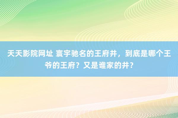 天天影院网址 寰宇驰名的王府井，到底是哪个王爷的王府？又是谁家的井？