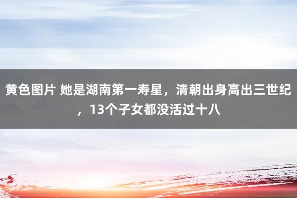 黄色图片 她是湖南第一寿星，清朝出身高出三世纪，13个子女都没活过十八