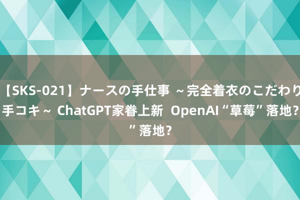 【SKS-021】ナースの手仕事 ～完全着衣のこだわり手コキ～ ChatGPT家眷上新  OpenAI“草莓”落地？