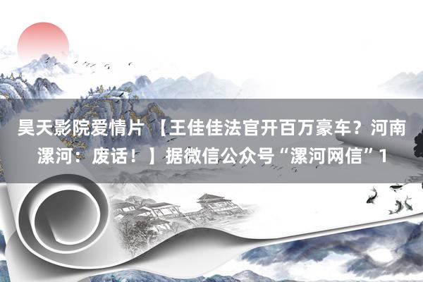 昊天影院爱情片 【王佳佳法官开百万豪车？河南漯河：废话！】据微信公众号“漯河网信”1