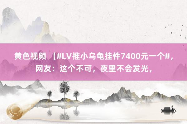 黄色视频 【#LV推小乌龟挂件7400元一个#，网友：这个不可，夜里不会发光，