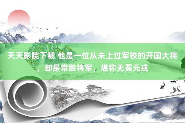 天天影院下载 他是一位从未上过军校的开国大将，却是常胜将军，堪称无冕元戎