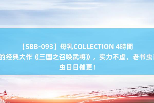 【SBB-093】母乳COLLECTION 4時間 不忍范围的经典大作《三国之召唤武将》，实力不虚，老书虫日日催更！