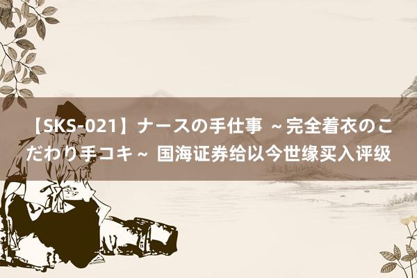 【SKS-021】ナースの手仕事 ～完全着衣のこだわり手コキ～ 国海证券给以今世缘买入评级