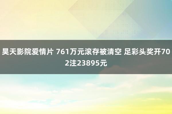 昊天影院爱情片 761万元滚存被清空 足彩头奖开702注23895元