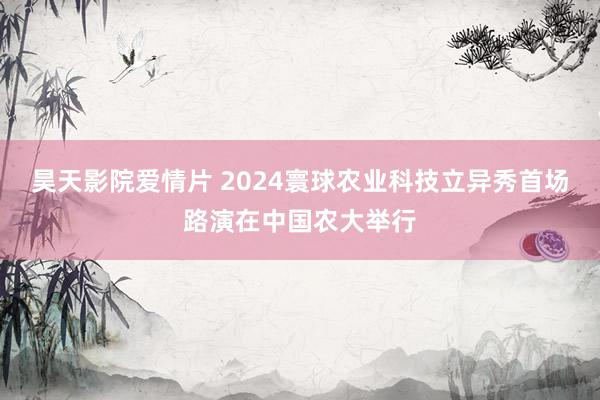 昊天影院爱情片 2024寰球农业科技立异秀首场路演在中国农大举行