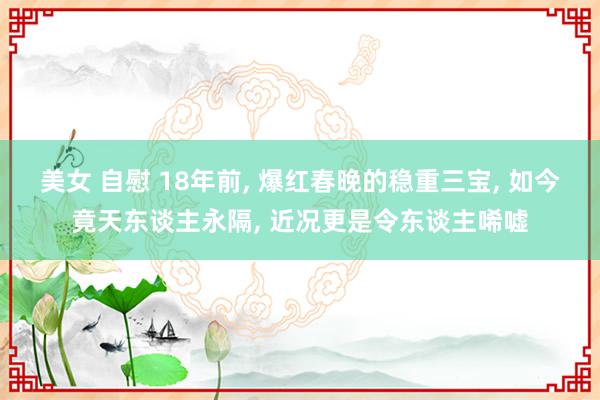 美女 自慰 18年前, 爆红春晚的稳重三宝, 如今竟天东谈主永隔, 近况更是令东谈主唏嘘