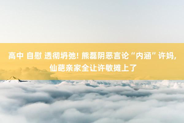 高中 自慰 透彻坍弛! 熊磊阴恶言论“内涵”许妈, 仙葩亲家全让许敏摊上了