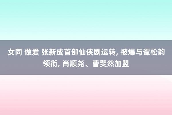 女同 做爱 张新成首部仙侠剧运转, 被爆与谭松韵领衔, 肖顺尧、曹斐然加盟