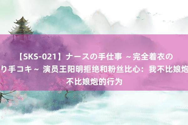 【SKS-021】ナースの手仕事 ～完全着衣のこだわり手コキ～ 演员王阳明拒绝和粉丝比心：我不比娘炮的行为