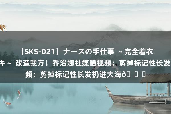 【SKS-021】ナースの手仕事 ～完全着衣のこだわり手コキ～ 改造我方！乔治娜社媒晒视频：剪掉标记性长发扔进大海🌊