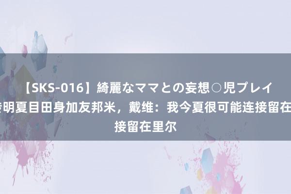 【SKS-016】綺麗なママとの妄想○児プレイ 被传明夏目田身加友邦米，戴维：我今夏很可能连接留在里尔