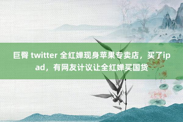 巨臀 twitter 全红婵现身苹果专卖店，买了ipad，有网友计议让全红婵买国货