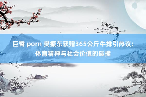 巨臀 porn 樊振东获赠365公斤牛排引热议：体育精神与社会价值的碰撞