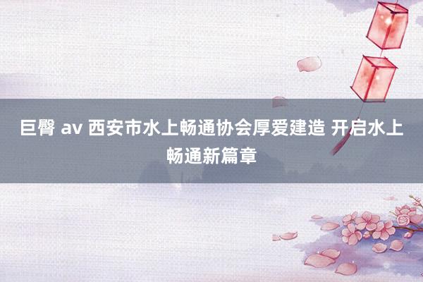 巨臀 av 西安市水上畅通协会厚爱建造 开启水上畅通新篇章