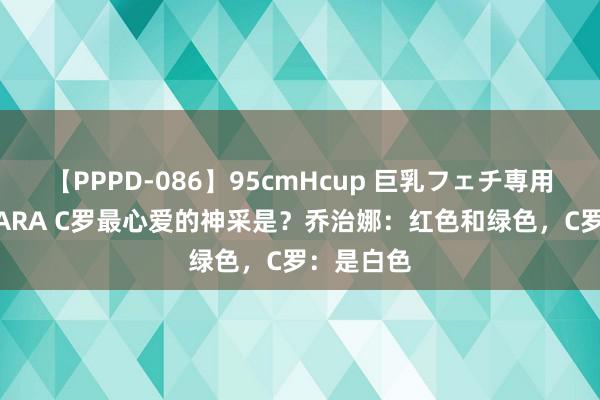 【PPPD-086】95cmHcup 巨乳フェチ専用ソープ SARA C罗最心爱的神采是？乔治娜：红色和绿色，C罗：是白色