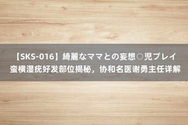 【SKS-016】綺麗なママとの妄想○児プレイ 蛮横湿疣好发部位揭秘，协和名医谢勇主任详解