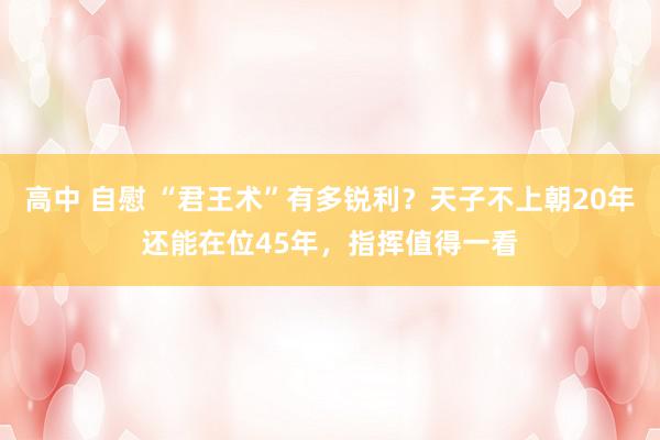 高中 自慰 “君王术”有多锐利？天子不上朝20年还能在位45年，指挥值得一看