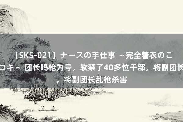 【SKS-021】ナースの手仕事 ～完全着衣のこだわり手コキ～ 团长鸣枪为号，软禁了40多位干部，将副团长乱枪杀害