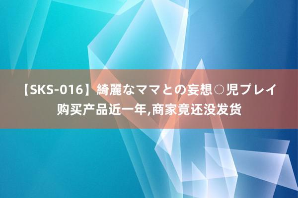 【SKS-016】綺麗なママとの妄想○児プレイ 购买产品近一年,商家竟还没发货