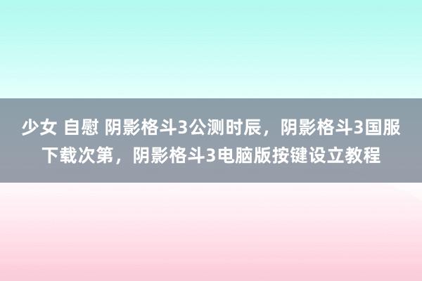 少女 自慰 阴影格斗3公测时辰，阴影格斗3国服下载次第，阴影格斗3电脑版按键设立教程