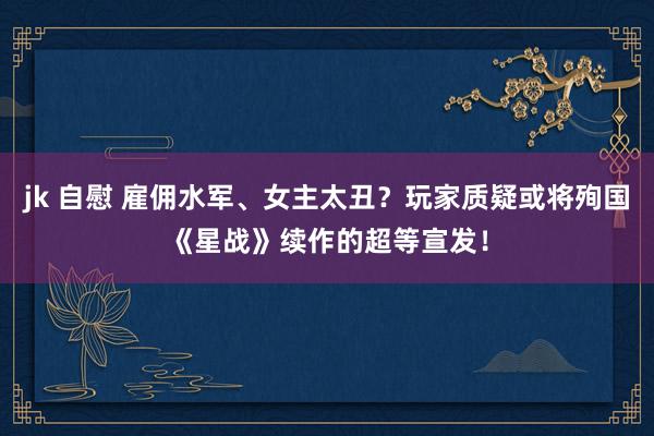 jk 自慰 雇佣水军、女主太丑？玩家质疑或将殉国《星战》续作的超等宣发！