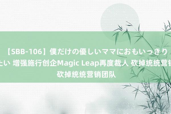 【SBB-106】僕だけの優しいママにおもいっきり甘えたい 增强施行创企Magic Leap再度裁人 砍掉统统营销团队