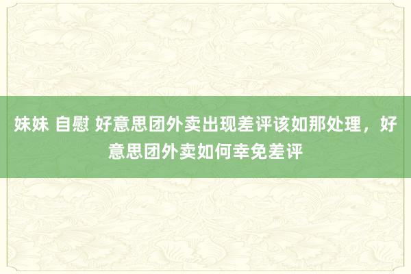 妹妹 自慰 好意思团外卖出现差评该如那处理，好意思团外卖如何幸免差评