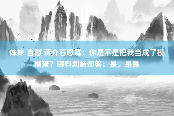 妹妹 自慰 蒋介石怒骂：你是不是把我当成了模糊蛋？哪料刘峙却答：是，是是